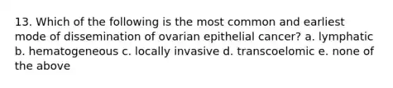 13. Which of the following is the most common and earliest mode of dissemination of ovarian epithelial cancer? a. lymphatic b. hematogeneous c. locally invasive d. transcoelomic e. none of the above