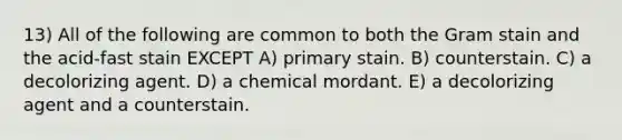 13) All of the following are common to both the Gram stain and the acid-fast stain EXCEPT A) primary stain. B) counterstain. C) a decolorizing agent. D) a chemical mordant. E) a decolorizing agent and a counterstain.