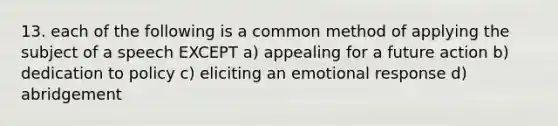 13. each of the following is a common method of applying the subject of a speech EXCEPT a) appealing for a future action b) dedication to policy c) eliciting an emotional response d) abridgement