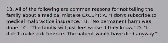 13. All of the following are common reasons for not telling the family about a medical mistake EXCEPT: A. "I don't subscribe to medical malpractice insurance." B. "No permanent harm was done." C. "The family will just feel worse if they know." D. "It didn't make a difference. The patient would have died anyway."