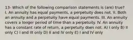 13- Which of the following comparison statements is (are) true? I. An annuity has equal payments, a perpetuity does not. II. Both an annuity and a perpetuity have equal payments. III. An annuity covers a longer period of time than a perpetuity. IV. An annuity has a constant rate of return, a perpetuity does not. A) I only B) II only C) I and III only D) II and IV only E) I and IV only