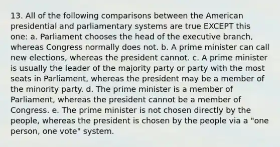 13. All of the following comparisons between the American presidential and parliamentary systems are true EXCEPT this one: a. Parliament chooses the head of the executive branch, whereas Congress normally does not. b. A prime minister can call new elections, whereas the president cannot. c. A prime minister is usually the leader of the majority party or party with the most seats in Parliament, whereas the president may be a member of the minority party. d. The prime minister is a member of Parliament, whereas the president cannot be a member of Congress. e. The prime minister is not chosen directly by the people, whereas the president is chosen by the people via a "one person, one vote" system.