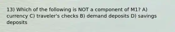 13) Which of the following is NOT a component of M1? A) currency C) traveler's checks B) demand deposits D) savings deposits