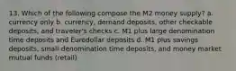 13. Which of the following compose the M2 money supply? a. currency only b. currency, demand deposits, other checkable deposits, and traveler's checks c. M1 plus large denomination time deposits and Eurodollar deposits d. M1 plus savings deposits, small-denomination time deposits, and money market mutual funds (retail)