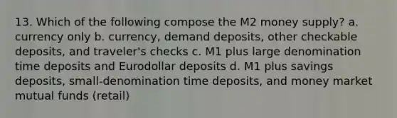 13. Which of the following compose the M2 money supply? a. currency only b. currency, demand deposits, other checkable deposits, and traveler's checks c. M1 plus large denomination time deposits and Eurodollar deposits d. M1 plus savings deposits, small-denomination time deposits, and money market mutual funds (retail)