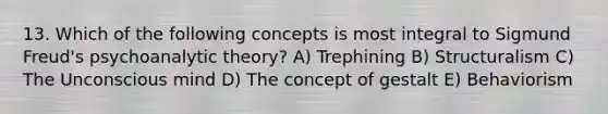 13. Which of the following concepts is most integral to Sigmund Freud's psychoanalytic theory? A) Trephining B) Structuralism C) The Unconscious mind D) The concept of gestalt E) Behaviorism