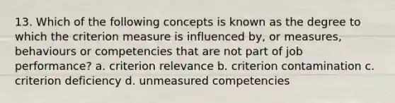 13. Which of the following concepts is known as the degree to which the criterion measure is influenced by, or measures, behaviours or competencies that are not part of job performance? a. criterion relevance b. criterion contamination c. criterion deficiency d. unmeasured competencies