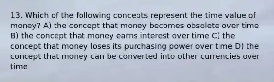 13. Which of the following concepts represent the time value of money? A) the concept that money becomes obsolete over time B) the concept that money earns interest over time C) the concept that money loses its purchasing power over time D) the concept that money can be converted into other currencies over time