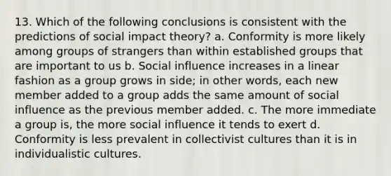 13. Which of the following conclusions is consistent with the predictions of social impact theory? a. Conformity is more likely among groups of strangers than within established groups that are important to us b. Social influence increases in a linear fashion as a group grows in side; in other words, each new member added to a group adds the same amount of social influence as the previous member added. c. The more immediate a group is, the more social influence it tends to exert d. Conformity is less prevalent in collectivist cultures than it is in individualistic cultures.