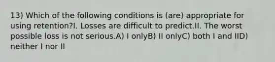 13) Which of the following conditions is (are) appropriate for using retention?I. Losses are difficult to predict.II. The worst possible loss is not serious.A) I onlyB) II onlyC) both I and IID) neither I nor II