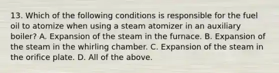 13. Which of the following conditions is responsible for the fuel oil to atomize when using a steam atomizer in an auxiliary boiler? A. Expansion of the steam in the furnace. B. Expansion of the steam in the whirling chamber. C. Expansion of the steam in the orifice plate. D. All of the above.