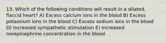 13. Which of the following conditions will result in a dilated, flaccid heart? A) Excess calcium ions in the blood B) Excess potassium ions in the blood C) Excess sodium ions in the blood D) Increased sympathetic stimulation E) Increased norepinephrine concentration in the blood