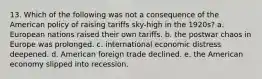 13. Which of the following was not a consequence of the American policy of raising tariffs sky-high in the 1920s? a. European nations raised their own tariffs. b. the postwar chaos in Europe was prolonged. c. international economic distress deepened. d. American foreign trade declined. e. the American economy slipped into recession.