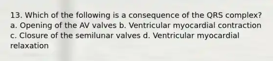 13. Which of the following is a consequence of the QRS complex? a. Opening of the AV valves b. Ventricular myocardial contraction c. Closure of the semilunar valves d. Ventricular myocardial relaxation