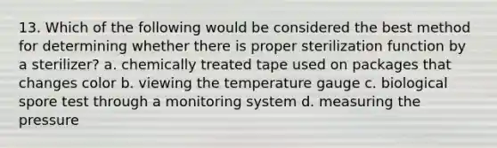 13. Which of the following would be considered the best method for determining whether there is proper sterilization function by a sterilizer? a. chemically treated tape used on packages that changes color b. viewing the temperature gauge c. biological spore test through a monitoring system d. measuring the pressure