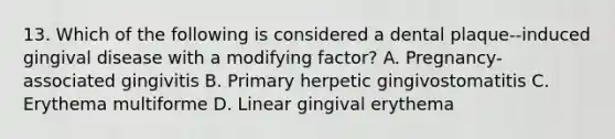 13. Which of the following is considered a dental plaque--induced gingival disease with a modifying factor? A. Pregnancy-associated gingivitis B. Primary herpetic gingivostomatitis C. Erythema multiforme D. Linear gingival erythema