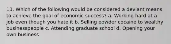 13. Which of the following would be considered a deviant means to achieve the goal of economic success? a. Working hard at a job even though you hate it b. Selling powder cocaine to wealthy businesspeople c. Attending graduate school d. Opening your own business