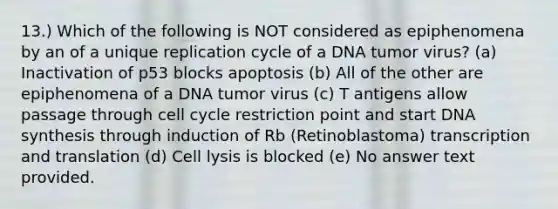 13.) Which of the following is NOT considered as epiphenomena by an of a unique replication cycle of a DNA tumor virus? (a) Inactivation of p53 blocks apoptosis (b) All of the other are epiphenomena of a DNA tumor virus (c) T antigens allow passage through cell cycle restriction point and start DNA synthesis through induction of Rb (Retinoblastoma) transcription and translation (d) Cell lysis is blocked (e) No answer text provided.