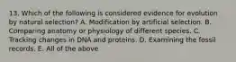 13. Which of the following is considered evidence for evolution by natural selection? A. Modification by artificial selection. B. Comparing anatomy or physiology of different species. C. Tracking changes in DNA and proteins. D. Examining the fossil records. E. All of the above