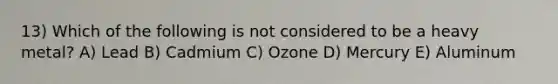 13) Which of the following is not considered to be a heavy metal? A) Lead B) Cadmium C) Ozone D) Mercury E) Aluminum