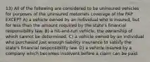 13) All of the following are considered to be uninsured vehicles for purposes of the uninsured motorists coverage of the PAP EXCEPT A) a vehicle owned by an individual who is insured, but for less than the amount required by the state's financial responsibility law. B) a hit-and-run vehicle, the ownership of which cannot be determined. C) a vehicle owned by an individual who purchased just enough liability insurance to satisfy the state's financial responsibility law. D) a vehicle insured by a company which becomes insolvent before a claim can be paid.