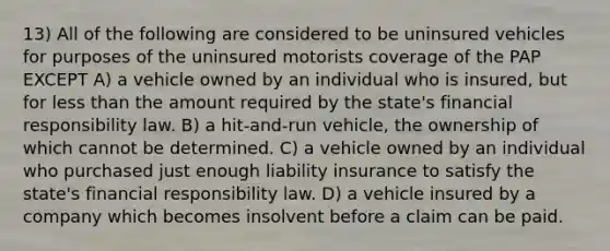 13) All of the following are considered to be uninsured vehicles for purposes of the uninsured motorists coverage of the PAP EXCEPT A) a vehicle owned by an individual who is insured, but for less than the amount required by the state's financial responsibility law. B) a hit-and-run vehicle, the ownership of which cannot be determined. C) a vehicle owned by an individual who purchased just enough liability insurance to satisfy the state's financial responsibility law. D) a vehicle insured by a company which becomes insolvent before a claim can be paid.