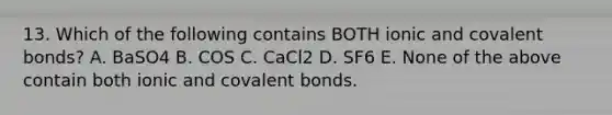 13. Which of the following contains BOTH ionic and covalent bonds? A. BaSO4 B. COS C. CaCl2 D. SF6 E. None of the above contain both ionic and covalent bonds.