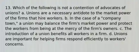 13. Which of the following is not a contention of advocates of unions? a. Unions are a necessary antidote to the market power of the firms that hire workers. b. In the case of a "company town," a union may balance the firm's market power and protect the workers from being at the mercy of the firm's owners. c. The introduction of a union benefits all workers in a firm. d. Unions are important for helping firms respond efficiently to workers' concerns.