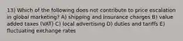 13) Which of the following does not contribute to price escalation in global marketing? A) shipping and insurance charges B) value added taxes (VAT) C) local advertising D) duties and tariffs E) fluctuating exchange rates