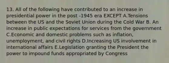 13. All of the following have contributed to an increase in presidential power in the post -1945 era EXCEPT A.Tensions between the US and the Soviet Union during the Cold War B. An increase in public expectations for services from the government C.Economic and domestic problems such as inflation, unemployment, and civil rights D.Increasing US involvement in international affairs E.Legislation granting the President the power to impound funds appropriated by Congress