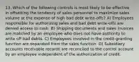 13. Which of the following controls is most likely to be effective in offsetting the tendency of sales personnel to maximize sales volume at the expense of high bad debt write-offs? A) Employees responsible for authorizing sales and bad debt write-offs are denied access to cash. B) Shipping documents and sales invoices are matched by an employee who does not have authority to write off bad debts. C) Employees involved in the credit-granting function are separated from the sales function. D) Subsidiary accounts receivable records are reconciled to the control account by an employee independent of the authorization of credit.