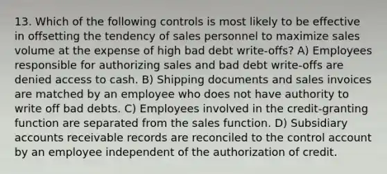 13. Which of the following controls is most likely to be effective in offsetting the tendency of sales personnel to maximize sales volume at the expense of high bad debt write-offs? A) Employees responsible for authorizing sales and bad debt write-offs are denied access to cash. B) Shipping documents and sales invoices are matched by an employee who does not have authority to write off bad debts. C) Employees involved in the credit-granting function are separated from the sales function. D) Subsidiary accounts receivable records are reconciled to the control account by an employee independent of the authorization of credit.