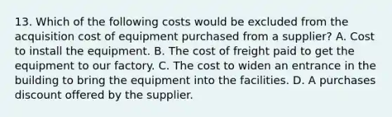 13. Which of the following costs would be excluded from the acquisition cost of equipment purchased from a supplier? A. Cost to install the equipment. B. The cost of freight paid to get the equipment to our factory. C. The cost to widen an entrance in the building to bring the equipment into the facilities. D. A purchases discount offered by the supplier.