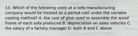 13. Which of the following costs at a sofa manufacturing company would be treated as a period cost under the variable costing method? A. the cost of glue used to assemble the wood frame of each sofa produced B. depreciation on sales vehicles C. the salary of a factory manager D. both B and C above