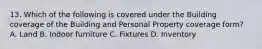13. Which of the following is covered under the Building coverage of the Building and Personal Property coverage form? A. Land B. Indoor furniture C. Fixtures D. Inventory