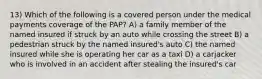 13) Which of the following is a covered person under the medical payments coverage of the PAP? A) a family member of the named insured if struck by an auto while crossing the street B) a pedestrian struck by the named insured's auto C) the named insured while she is operating her car as a taxi D) a carjacker who is involved in an accident after stealing the insured's car