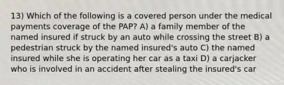 13) Which of the following is a covered person under the medical payments coverage of the PAP? A) a family member of the named insured if struck by an auto while crossing the street B) a pedestrian struck by the named insured's auto C) the named insured while she is operating her car as a taxi D) a carjacker who is involved in an accident after stealing the insured's car