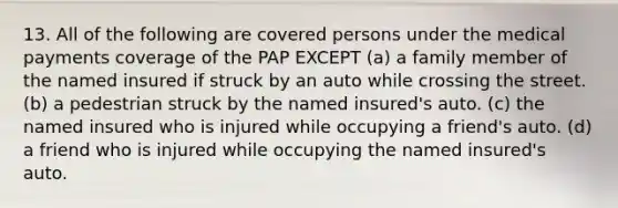 13. All of the following are covered persons under the medical payments coverage of the PAP EXCEPT (a) a family member of the named insured if struck by an auto while crossing the street. (b) a pedestrian struck by the named insured's auto. (c) the named insured who is injured while occupying a friend's auto. (d) a friend who is injured while occupying the named insured's auto.