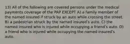 13) All of the following are covered persons under the medical payments coverage of the PAP EXCEPT A) a family member of the named insured if struck by an auto while crossing the street. B) a pedestrian struck by the named insuredʹs auto. C) the named insured who is injured while occupying a friendʹs auto. D) a friend who is injured while occupying the named insuredʹs auto.