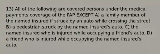 13) All of the following are covered persons under the medical payments coverage of the PAP EXCEPT A) a family member of the named insured if struck by an auto while crossing the street. B) a pedestrian struck by the named insuredʹs auto. C) the named insured who is injured while occupying a friendʹs auto. D) a friend who is injured while occupying the named insuredʹs auto.