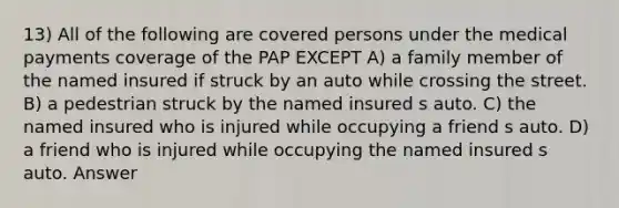 13) All of the following are covered persons under the medical payments coverage of the PAP EXCEPT A) a family member of the named insured if struck by an auto while crossing the street. B) a pedestrian struck by the named insured s auto. C) the named insured who is injured while occupying a friend s auto. D) a friend who is injured while occupying the named insured s auto. Answer