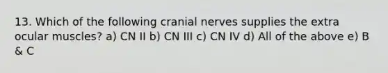 13. Which of the following cranial nerves supplies the extra ocular muscles? a) CN II b) CN III c) CN IV d) All of the above e) B & C