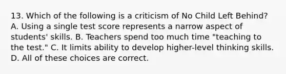 13. Which of the following is a criticism of No Child Left Behind? A. Using a single test score represents a narrow aspect of students' skills. B. Teachers spend too much time "teaching to the test." C. It limits ability to develop higher-level thinking skills. D. All of these choices are correct.