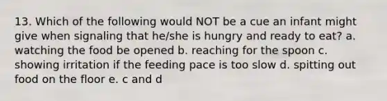 13. Which of the following would NOT be a cue an infant might give when signaling that he/she is hungry and ready to eat? a. watching the food be opened b. reaching for the spoon c. showing irritation if the feeding pace is too slow d. spitting out food on the floor e. c and d