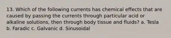 13. Which of the following currents has chemical effects that are caused by passing the currents through particular acid or alkaline solutions, then through body tissue and fluids? a. Tesla b. Faradic c. Galvanic d. Sinusoidal