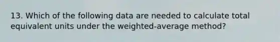 13. Which of the following data are needed to calculate total equivalent units under the weighted-average method?