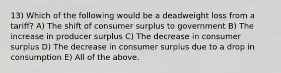 13) Which of the following would be a deadweight loss from a tariff? A) The shift of consumer surplus to government B) The increase in producer surplus C) The decrease in consumer surplus D) The decrease in consumer surplus due to a drop in consumption E) All of the above.