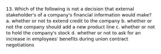 13. Which of the following is not a decision that external stakeholder's of a company's financial information would make? a. whether or not to extend credit to the company b. whether or not the company should add a new product line c. whether or not to hold the company's stock d. whether or not to ask for an increase in employees' benefits during union contract negotiations