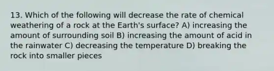 13. Which of the following will decrease the rate of chemical weathering of a rock at the Earth's surface? A) increasing the amount of surrounding soil B) increasing the amount of acid in the rainwater C) decreasing the temperature D) breaking the rock into smaller pieces