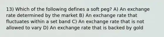 13) Which of the following defines a soft peg? A) An exchange rate determined by the market B) An exchange rate that fluctuates within a set band C) An exchange rate that is not allowed to vary D) An exchange rate that is backed by gold